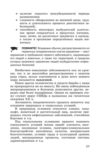 217
наличие скрытого (инкубационного) периода
размножения;
сложность обнаружения во внешней среде, труд-
ность и длительность процесса диагностики за-
болеваний;
способность некоторых возбудителей длитель-
ное время сохраняться в продуктах питания,
воде, почве, на различных предметах и одежде,
а также в организме определённых видов жи-
вотных.
ПОМНИТЕ! Эпидемии обычно распространяются из
первичных эпидемических очагов заражения — мест
заражения и пребывания первого заболевшего, окружающих
его людей и животных, а также тех территорий, в пределах
которых возможно заражение людей возбудителями инфек-
ционных болезней.
Необычное повышение заболеваемости как по уров-
ню, так и по масштабам распространения с охватом
ряда стран, целых континентов и даже всего земного
шара называется пандемией.
Поиск врагов человечества и средств борьбы с ними
не прекращается ни на минуту. На смену побеждённым
микроорганизмам и болезням появляются другие, не-
редко ещё более изощрённые. Одним из примеров это-
му служит вирус СПИДа и вызванная им гигантская
пандемия XX в.
Активность эпидемического процесса меняется под
влиянием природных и социальных условий.
К природным условиям относятся климат, ланд-
шафт, животный и растительный мир, наличие при-
родных очагов инфекционных заболеваний, стихийные
бедствия и т.п.
Под социальными условиями принято понимать
совокупность условий жизни людей: плотность насе-
ления, жилищные условия, санитарно-коммунальное
благоустройство населённых пунктов, материальное
благосостояние, условия труда и культурный уровень
людей, миграционные процессы, состояние системы
здравоохранения и т.д.
 