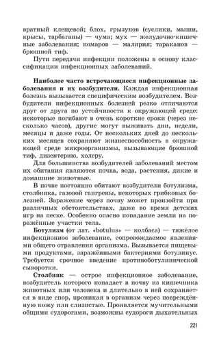 221
вратный клещевой; блох, грызунов (суслики, мыши,
крысы, тарбаганы) — чума; мух — желудочно-кишеч-
ные заболевания; комаров — малярия; тараканов —
брюшной тиф.
Пути передачи инфекции положены в основу клас-
сификации инфекционных заболеваний.
Наиболее часто встречающиеся инфекционные за-
болевания и их возбудители. Каждая инфекционная
болезнь вызывается специфическим возбудителем. Воз-
будители инфекционных болезней резко отличаются
друг от друга по устойчивости к окружающей среде:
некоторые погибают в очень короткие сроки (через не-
сколько часов), другие могут выживать дни, недели,
месяцы и даже годы. От нескольких дней до несколь-
ких месяцев сохраняют жизнеспособность в окружа-
ющей среде микроорганизмы, вызывающие брюшной
тиф, дизентерию, холеру.
Для большинства возбудителей заболеваний местом
их обитания являются почва, вода, растения, дикие и
домашние животные.
В почве постоянно обитают возбудители ботулизма,
столбняка, газовой гангрены, некоторых грибковых бо-
лезней. Заражение через почву может произойти при
различных обстоятельствах, даже во время детских
игр на песке. Особенно опасно попадание земли на по-
ражённые участки тела.
Ботулизм (от лат. «botulus» — колбаса) — тяжёлое
инфекционное заболевание, сопровождаемое явления-
ми общего отравления организма. Вызывается пищевы-
ми продуктами, заражёнными бактериями ботулинус.
Требуется срочное введение противоботулинической
сыворотки.
Столбняк — острое инфекционное заболевание,
возбудитель которого попадает в почву из кишечника
животных или человека и длительно в ней сохраняет-
ся в виде спор, проникая в организм через повреждён-
ную кожу или слизистые. Проявляется мучительными
общими судорогами, возможны судороги дыхательных
 