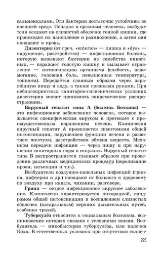 223
сальмонеллами. Эти бактерии достаточно устойчивы во
внешней среде. Попадая в организм человека, возбуди-
тели оседают на слизистой оболочке тонкой кишки, где
происходит их накопление и размножение, а затем они
попадают в кровь.
Дизентерия (от греч. «enteron» — кишка и «dys» —
нарушение, расстройство) — инфекционная болезнь,
которую вызывают бактерии из семейства кишеч-
ных, — поражает толстую кишку и вызывает отрав-
ление — интоксикацию организма (слабость, недо-
могание, головная боль, повышенная температура,
тошнота). Передаётся главным образом через зара-
жённую пищу и воду, а также грязными руками. При
неблагоприятных санитарно-гигиенических условиях
дизентерия может принимать эпидемическое распро-
странение.
Вирусный гепатит типа А (болезнь Боткина) —
это инфекционное заболевание человека, которое вы-
зывается специфическим вирусом и протекает с пре-
имущественным поражением печени. Клинически
вирусный гепатит А проявляется симптомами общей
интоксикации, нарушением функции печени и разви-
тием желтухи, расстройством обмена веществ. Меха-
низм передачи инфекции — через пищу и при нару-
шении санитарных норм в санузлах. Вирусный гепатит
типа В распространяется главным образом при прове-
дении различных медицинских процедур (переливание
крови, инъекции и т.п.).
Возбудители воздушно-капельных инфекций (грип-
па, дифтерии и др.) попадают от больного к здоровому
по воздуху при кашле, чихании, разговоре.
Грипп — острое инфекционное вирусное заболева-
ние. Клинически характеризуется лихорадкой, синд-
ромом общей интоксикации и воспалением слизистых
оболочек (катаральным) верхних дыхательных путей,
особенно трахей.
Туберкулёз относится к социальным болезням, воз-
никновение которых связано с условиями жизни. Воз-
будитель — микобактерия туберкулёза, или палочка
Коха. В естественных условиях при отсутствии солнеч-
 