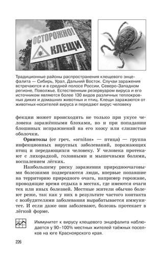 226
фекции может происходить не только при укусе че-
ловека заражёнными блохами, но и при попадании
блошиных испражнений на его кожу или слизистые
оболочки.
Орнитозы (от греч. «ornitos» — птица) — группа
инфекционных вирусных заболеваний, поражающих
птиц и передающихся человеку. У человека протека-
ют с лихорадкой, головными и мышечными болями,
воспалением лёгких.
Наибольшему риску заражения природноочаговы-
ми болезнями подвергаются люди, впервые попавшие
на территорию природного очага, например горожане,
проводящие время отдыха в местах, где имеются очаги
тех или иных болезней. Местные жители обычно боле-
ют реже, так как у них в результате частого контакта
с возбудителями заболевания вырабатывается иммуни-
тет. И если даже они заболевают, болезнь протекает в
лёгкой форме.
Иммунитет к вирусу клещевого энцефалита наблю-
дается у 90–100% местных жителей таёжных посел-
ков на юге Красноярского края.
Традиционные районы распространения клещевого энце-
фалита — Сибирь, Урал, Дальний Восток. Случаи заражения
встречаются и в средней полосе России, Северо-Западном
регионе, Поволжье. Естественным резервуаром вируса и его
источником являются более 130 видов различных теплокров-
ных диких и домашних животных и птиц. Клещи заражаются от
животных-носителей вируса и передают вирус человеку
 