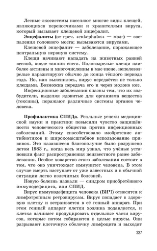 227
Лесные экосистемы населяют многие виды клещей,
являющихся переносчиками и хранителями вируса,
который вызывает клещевой энцефалит.
Энцефалиты (от греч. «enkephalos» — мозг) — вос-
паления головного мозга; вызываются вирусами.
Клещевой энцефалит — заболевание, поражающее
центральную нервную систему.
Клещи начинают нападать на животных ранней
весной, после таяния снега. Половозрелые клещи наи-
более активны и многочисленны в мае-июне, неполовоз-
релые паразитируют обычно до конца тёплого периода
года. Но, как выяснилось, вирус передаётся не только
клещами. Возможна передача его и через молоко коз.
Инфекционные заболевания опасны тем, что их воз-
будители, выделяя ядовитые для организма вещества
(токсины), поражают различные системы органов че-
ловека.
Профилактика СПИДа. Реальные успехи медицин-
ской науки и практики повысили чувство защищён-
ности человеческого общества против инфекционных
заболеваний. Этому способствовало изобретение ан-
тибиотиков и широкомасштабное использование при-
вивок. Это казавшееся благополучие было разрушено
летом 1983 г., когда весь мир узнал, что учёные уста-
новили факт распространения неизвестного ранее забо-
левания. Особое коварство этого заболевания состоит в
том, что оно уничтожает иммунитет человека. В этом
случае смерть наступает от уже известных и в обычной
ситуации легко излечимых болезней.
Новую болезнь назвали — синдром приобретённого
иммунодефицита, или СПИД.
Вирус иммунодефицита человека (ВИЧ) относится к
лимфотропным ретровирусам. Вирус попадает в здоро-
вую клетку и встраивается в её генный аппарат. При
этом генный аппарат клетки хозяина подавляется, и
клетка начинает продуцировать отдельные части виру-
сов, которые потом собираются в целые вирусы. Они
разрывают клеточную оболочку лимфоцита и выходят
 
