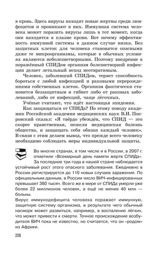 228
в кровь. Здесь вирусы находят новые жертвы среди лим-
фоцитов и проникают в них. Иммунная система чело-
века может поразить вирусы лишь в тот момент, когда
они находятся в плазме крови. Вот почему эффектив-
ность иммунной системы в данном случае низка. Без
защитных клеток для человека становятся опасными
даже те микроорганизмы, которые в обычных услови-
ях являются неболезнетворными. Поэтому внедрение в
поражённый СПИДом организм болезнетворной инфек-
ции делает летальный исход неотвратимым.
Человек, заболевший СПИДом, теряет способность
бороться с любой инфекцией и раковыми перерожде-
ниями собственных клеток. Организм фактически ста-
новится беззащитным и гибнет либо от раковых забо-
леваний, либо от инфекций, чаще лёгочных.
Учёные считают, что идёт настоящая эпидемия.
Как защищаться от СПИДа? По этому поводу акаде-
мик Российской академии медицинских наук В.И. Пок-
ровский сказал: «Я твёрдо убеждён, что СПИД — это
скорее нравственная, нежели медицинская болезнь
общества, и защищать себя обязан каждый человек».
В связи с этим делаем вывод, что прежде всего человеку
необходимо соблюдать меры индивидуальной защиты.
Во многих странах, в том числе и в России, в 2007 г.
отметили «Всемирный день памяти жертв СПИДа».
За последние три года в нашей стране наблюдается
устойчивый рост этого опасного заболевания. Ежедневно в
России регистрируется до 110 новых случаев заражения. По
официальным данным, в России число ВИЧ-инфицированных
превышает 380 тысяч. Всего же в мире от СПИДа умерли уже
более 22 миллионов человек, а ещё не менее 40 млн —
больны.
Вирус иммунодефицита человека поражает иммунную,
защитную систему организма, в результате чего обычный
насморк может развиться, например, в воспаление лёгких,
что может привести к смерти. Точное происхождение возбу-
дителя ВИЧ пока не известно, но считается, что он «родом»
из Африки.
 