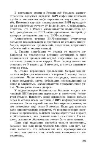 229
В настоящее время в России всё большее распро-
странение получает передача ВИЧ-инфекции половым
путём и количество инфицированных неуклонно рас-
тёт. Половина случаев инфицирования ВИЧ приходит-
ся на возрастную группу от 15 до 24 лет. К сожалению,
отметим, что в России увеличивается количество де-
тей, рождённых от ВИЧ-инфицированных матерей, у
которых установлен диагноз ВИЧ-инфекция.
Клиническое течение ВИЧ-инфекции отличается
большим разнообразием и протекает по стадиям (инку-
бации, первичных проявлений, латентная, вторичных
заболеваний и терминальная).
1. Стадия инкубации — период от момента за-
ражения до проявления реакции организма в виде
клинических проявлений острой инфекции, т.е. идёт
активное размножение вируса. Этот период может со-
ставлять от 3 недель до 3 месяцев, а иногда затягива-
ется до года.
2. Стадия первичных проявлений. Острая клини-
ческая инфекция отмечается в первые 3 месяца после
заражения. Чаще всего — это лихорадка, высыпания
в виде волдырей, пятен, небольших кровоизлияний на
коже и слизистых. Увеличиваются лимфатические уз-
лы. Часто развивается диарея.
У подавляющего большинства больных стадия на-
чальной ВИЧ-инфекции переходит в латентную (скры-
тую) стадию. Выяснить ваше заражение можно только
через 3 месяца после контакта с ВИЧ-инфицированным
человеком. Если первый анализ был отрицательным, то
его повторяют ещё через 3 месяца. Если два анализа
дали отрицательный результат, то инфицирования орга-
низма не произошло. В любом случае обратиться к врачу
и обследоваться, чем размышлять о симптомах. По ва-
шему желанию обследование может быть анонимным.
Пока ещё медицина способна только определить,
заражён тот или иной человек СПИДом или нет, од-
нако вылечить это заболевание или предохраниться
от него вакцинами или лечебными сыворотками не-
возможно.
 