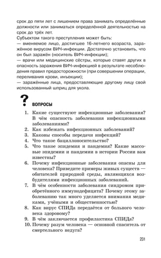 231
срок до пяти лет с лишением права занимать определённые
должности или заниматься определённой деятельностью на
срок до трёх лет.
Субъектом такого преступления может быть:
— вменяемое лицо, достигшее 16-летнего возраста, зара-
жённое вирусом ВИЧ-инфекции. Достаточно установить, что
он был заражён (носитель ВИЧ-инфекции);
— врачи или медицинские сёстры, которые ставят других в
опасность заражения ВИЧ-инфекцией в результате несоблю-
дения правил предосторожности (при совершении операции,
переливания крови, инъекции);
— заражённые лица, предоставляющие другому лицу свой
использованный шприц для укола.
ВОПРОСЫ
1. Какие существуют инфекционные заболевания?
В чём опасность заболевания инфекционными
заболеваниями?
2. Как избежать инфекционных заболеваний?
3. Каковы способы передачи инфекций?
4. Что такое бациллоносительство?
5. Что такое эпидемия и пандемия? Какие массо-
вые эпидемии и пандемии в истории России вам
известны?
6. Почему инфекционные заболевания опасны для
человека? Приведите примеры живых существ —
обитателей природной среды, являющихся воз-
будителями инфекционных заболеваний.
7. В чём особенности заболевания синдромом при-
обретённого иммунодефицита? Почему этому за-
болеванию так много уделяется внимания меди-
ками, учёными и общественностью?
8. Как вирус СПИДа передаётся от больного чело-
века здоровому?
9. В чём заключается профилактика СПИДа?
10. Почему разум человека — основной спаситель от
смертельного недуга?
 