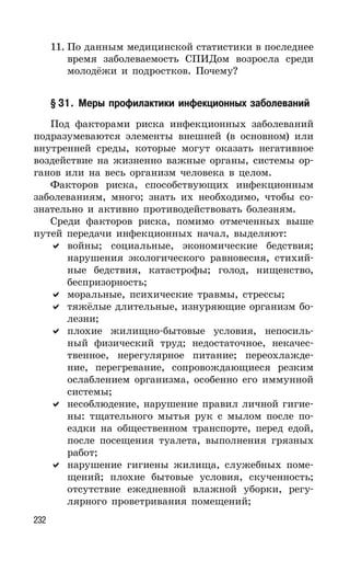 232
11. По данным медицинской статистики в последнее
время заболеваемость СПИДом возросла среди
молодёжи и подростков. Почему?
§ 31. Меры профилактики инфекционных заболеваний
Под факторами риска инфекционных заболеваний
подразумеваются элементы внешней (в основном) или
внутренней среды, которые могут оказать негативное
воздействие на жизненно важные органы, системы ор-
ганов или на весь организм человека в целом.
Факторов риска, способствующих инфекционным
заболеваниям, много; знать их необходимо, чтобы со-
знательно и активно противодействовать болезням.
Среди факторов риска, помимо отмеченных выше
путей передачи инфекционных начал, выделяют:
войны; социальные, экономические бедствия;
нарушения экологического равновесия, стихий-
ные бедствия, катастрофы; голод, нищенство,
беспризорность;
моральные, психические травмы, стрессы;
тяжёлые длительные, изнуряющие организм бо-
лезни;
плохие жилищно-бытовые условия, непосиль-
ный физический труд; недостаточное, некачес-
твенное, нерегулярное питание; переохлажде-
ние, перегревание, сопровождающиеся резким
ослаблением организма, особенно его иммунной
системы;
несоблюдение, нарушение правил личной гигие-
ны: тщательного мытья рук с мылом после по-
ездки на общественном транспорте, перед едой,
после посещения туалета, выполнения грязных
работ;
нарушение гигиены жилища, служебных поме-
щений; плохие бытовые условия, скученность;
отсутствие ежедневной влажной уборки, регу-
лярного проветривания помещений;
 