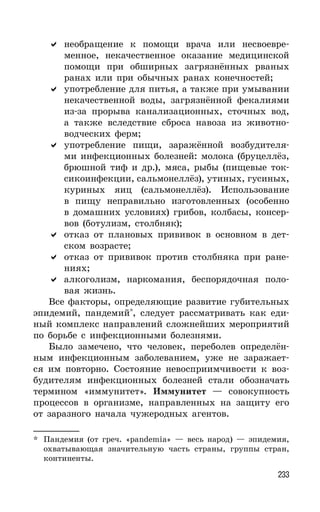 233
необращение к помощи врача или несвоевре-
менное, некачественное оказание медицинской
помощи при обширных загрязнённых рваных
ранах или при обычных ранах конечностей;
употребление для питья, а также при умывании
некачественной воды, загрязнённой фекалиями
из-за прорыва канализационных, сточных вод,
а также вследствие сброса навоза из животно-
водческих ферм;
употребление пищи, заражённой возбудителя-
ми инфекционных болезней: молока (бруцеллёз,
брюшной тиф и др.), мяса, рыбы (пищевые ток-
сикоинфекции, сальмонеллёз), утиных, гусиных,
куриных яиц (сальмонеллёз). Использование
в пищу неправильно изготовленных (особенно
в домашних условиях) грибов, колбасы, консер-
вов (ботулизм, столбняк);
отказ от плановых прививок в основном в дет-
ском возрасте;
отказ от прививок против столбняка при ране-
ниях;
алкоголизм, наркомания, беспорядочная поло-
вая жизнь.
Все факторы, определяющие развитие губительных
эпидемий, пандемий*
, следует рассматривать как еди-
ный комплекс направлений сложнейших мероприятий
по борьбе с инфекционными болезнями.
Было замечено, что человек, переболев определён-
ным инфекционным заболеванием, уже не заражает-
ся им повторно. Состояние невосприимчивости к воз-
будителям инфекционных болезней стали обозначать
термином «иммунитет». Иммунитет — совокупность
процессов в организме, направленных на защиту его
от заразного начала чужеродных агентов.
* Пандемия (от греч. «pandemia» — весь народ) — эпидемия,
охватывающая значительную часть страны, группы стран,
континенты.
 