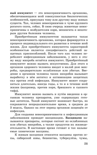 235
ный иммунитет — это невосприимчивость организма,
обеспечивающаяся всей совокупностью биологических
особенностей, присущих тому или другому виду живых
существ. Так, человек невосприимчив к чуме крупного
рогатого скота, собак. В свою очередь животные невос-
приимчивы к возбудителям кори, менингита и некото-
рым другим болезням человека.
Приобретённым иммунитетом называется такая
невосприимчивость организма, которая формируется в
процессе индивидуального его развития в течение всей
жизни. Для приобретённого иммунитета характерной
особенностью является специфичность действий за-
щитных приспособлений. После того как человек пе-
реболеет инфекционным заболеванием, у него к это-
му виду микроба остаётся иммунитет. Приобретённый
иммунитет можно вызвать искусственно. Для этого в
организм здорового человека вводят в малой дозе мик-
робы, предварительно ослабленные или убитые. Вве-
дение в организм человека таких микробов вызывает
выработку в нём антител и активизацию защитных
сил против этой инфекции. Иммунитет может сохра-
няться длительно, иногда годы, а то и в течение всей
жизни (например, против кори, брюшного и сыпного
тифа).
Иммунитет можно вызвать и путём введения в ор-
ганизм человека препаратов, уже содержащих гото-
вые антитела. Такой иммунитет возникает быстро, но
сохраняется непродолжительное время, в среднем до
3 недель. Однако на этот период организм защищён от
инфекции.
Для создания невосприимчивости к инфекционным
заболеваниям проводят вакцинацию. Вакцинами на-
зываются препараты, которые состоят из ослабленных
или убитых микробов, а также продуктов их жизнеде-
ятельности. В настоящее время готовят и так называ-
емые химические вакцины.
К живым вакцинам относятся вакцины против ос-
пы, сибирской язвы, бешенства, туберкулёза, чумы,
 