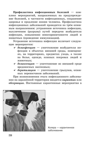 238
Профилактика инфекционных болезней — ком-
плекс мероприятий, направленных на предупрежде-
ние болезней, в частности инфекционных, сохранение
здоровья и продление жизни человека. Профилактика
инфекционных заболеваний проводится по трём основ-
ным направлениям: устранению источника инфекции,
выключению (разрыву) путей передачи возбудителя
инфекции, повышению невосприимчивости людей и
животных (проведение иммунизации).
Устранение источника инфекции включает следую-
щие мероприятия:
дезинфекцию — уничтожение возбудителя ин-
фекции в объектах внешней среды, помещени-
ях, на территориях, предметах ухода, а также
на белье, одежде, кожных покровах людей и
животных;
дезинсекцию — уничтожение во внешней среде
вредоносных насекомых;
дератизацию — уничтожение грызунов, основ-
ных переносчиков заболеваний.
При возникновении очага инфекционного заболева-
ния на заражённой территории вводится карантин или
обсервация. Постоянные карантинные мероприятия в
Холера — карантинное
заболевание
 