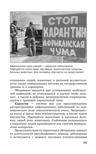 239
отношении людей, животных и растений осуществля-
ются также таможенными постами на государственной
границе и в аэропортах.
Обсервация вводится при установлении возбудите-
лей инфекций, не относящихся к группе особо опас-
ных, а также в районах, непосредственно соприкасаю-
щихся с границей карантинной зоны.
Карантин — система мер для предупреждения
распространения инфекционных заболеваний из эпи-
демического (или эпизоотического) очага. Запрещает-
ся въезд и выезд (или ограничивается), а также вывоз
имущества. Проводится выявление и изоляция боль-
ных людей (или животных). Снабжение находящихся
в карантине людей производится под строгим медицин-
ским контролем.
Продолжительность карантина и обсервации зависит
от длительности инкубационного периода заболевания
и исчисляется с момента изоляции (госпитализации)
Африканская чума свиней — вирусное заболевание.
Передаётся через корм, пастбища, транспортные средства,
больных животных. Для человека опасности не представляет
 