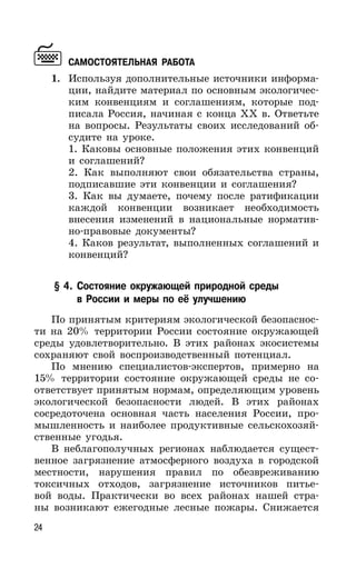 24
САМОСТОЯТЕЛЬНАЯ РАБОТА
1. Используя дополнительные источники информа-
ции, найдите материал по основным экологичес-
ким конвенциям и соглашениям, которые под-
писала Россия, начиная с конца ХХ в. Ответьте
на вопросы. Результаты своих исследований об-
судите на уроке.
1. Каковы основные положения этих конвенций
и соглашений?
2. Как выполняют свои обязательства страны,
подписавшие эти конвенции и соглашения?
3. Как вы думаете, почему после ратификации
каждой конвенции возникает необходимость
внесения изменений в национальные норматив-
но-правовые документы?
4. Каков результат, выполненных соглашений и
конвенций?
§ 4. Состояние окружающей природной среды
в России и меры по её улучшению
По принятым критериям экологической безопаснос-
ти на 20% территории России состояние окружающей
среды удовлетворительно. В этих районах экосистемы
сохраняют свой воспроизводственный потенциал.
По мнению специалистов-экспертов, примерно на
15% территории состояние окружающей среды не со-
ответствует принятым нормам, определяющим уровень
экологической безопасности людей. В этих районах
сосредоточена основная часть населения России, про-
мышленность и наиболее продуктивные сельскохозяй-
ственные угодья.
В неблагополучных регионах наблюдается сущест-
венное загрязнение атмосферного воздуха в городской
местности, нарушения правил по обезвреживанию
токсичных отходов, загрязнение источников питье-
вой воды. Практически во всех районах нашей стра-
ны возникают ежегодные лесные пожары. Снижается
 