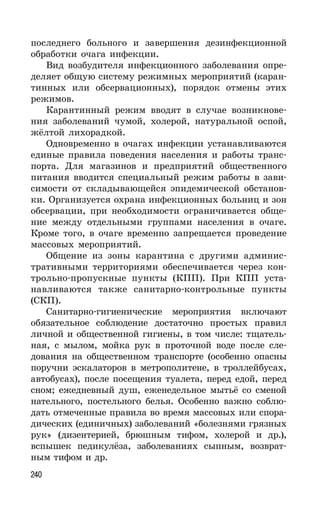240
последнего больного и завершения дезинфекционной
обработки очага инфекции.
Вид возбудителя инфекционного заболевания опре-
деляет общую систему режимных мероприятий (каран-
тинных или обсервационных), порядок отмены этих
режимов.
Карантинный режим вводят в случае возникнове-
ния заболеваний чумой, холерой, натуральной оспой,
жёлтой лихорадкой.
Одновременно в очагах инфекции устанавливаются
единые правила поведения населения и работы транс-
порта. Для магазинов и предприятий общественного
питания вводится специальный режим работы в зави-
симости от складывающейся эпидемической обстанов-
ки. Организуется охрана инфекционных больниц и зон
обсервации, при необходимости ограничивается обще-
ние между отдельными группами населения в очаге.
Кроме того, в очаге временно запрещается проведение
массовых мероприятий.
Общение из зоны карантина с другими админис-
тративными территориями обеспечивается через кон-
трольно-пропускные пункты (КПП). При КПП уста-
навливаются также санитарно-контрольные пункты
(СКП).
Санитарно-гигиенические мероприятия включают
обязательное соблюдение достаточно простых правил
личной и общественной гигиены, в том числе: тщатель-
ная, с мылом, мойка рук в проточной воде после сле-
дования на общественном транспорте (особенно опасны
поручни эскалаторов в метрополитене, в троллейбусах,
автобусах), после посещения туалета, перед едой, перед
сном; ежедневный душ, еженедельное мытьё со сменой
нательного, постельного белья. Особенно важно соблю-
дать отмеченные правила во время массовых или спора-
дических (единичных) заболеваний «болезнями грязных
рук» (дизентерией, брюшным тифом, холерой и др.),
вспышек педикулёза, заболеваниях сыпным, возврат-
ным тифом и др.
 