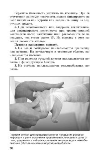 248
Верхнюю конечность уложить на косынку. При её
отсутствии раненую конечность можно фиксировать на
поле пиджака или куртки или наложить шину из под-
ручных средств.
5. При невозможности или задержке госпитализа-
ции зафиксировать конечность; при травме нижней
конечности после наложения шин расположить её на
подушке, под углом около 15°. На повязку в зоне ра-
нения положить «холод».
Правила наложения повязок.
1. На нос и подбородок накладывается пращевид-
ная повязка. На затылочную и теменную область на-
кладывается косынка.
2. При ранении грудной клетки накладывается по-
вязка с фиксирующим бинтом.
3. На суставы накладывается восьмиобразная по-
вязка.
Повязки служат для предохранения от попадания раневой
инфекции в рану, остановки кровотечения, очищения раны от
гноя, удержания в ней лекарственных веществ и для иммоби-
лизации (обездвиживания) поражённой области
 