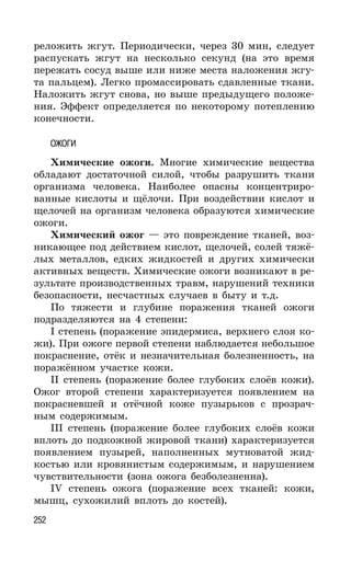 252
реложить жгут. Периодически, через 30 мин, следует
распускать жгут на несколько секунд (на это время
пережать сосуд выше или ниже места наложения жгу-
та пальцем). Легко промассировать сдавленные ткани.
Наложить жгут снова, но выше предыдущего положе-
ния. Эффект определяется по некоторому потеплению
конечности.
ОЖОГИ
Химические ожоги. Многие химические вещества
обладают достаточной силой, чтобы разрушить ткани
организма человека. Наиболее опасны концентриро-
ванные кислоты и щёлочи. При воздействии кислот и
щелочей на организм человека образуются химические
ожоги.
Химический ожог — это повреждение тканей, воз-
никающее под действием кислот, щелочей, солей тяжё-
лых металлов, едких жидкостей и других химически
активных веществ. Химические ожоги возникают в ре-
зультате производственных травм, нарушений техники
безопасности, несчастных случаев в быту и т.д.
По тяжести и глубине поражения тканей ожоги
подразделяются на 4 степени:
I степень (поражение эпидермиса, верхнего слоя ко-
жи). При ожоге первой степени наблюдается небольшое
покраснение, отёк и незначительная болезненность, на
поражённом участке кожи.
II степень (поражение более глубоких слоёв кожи).
Ожог второй степени характеризуется появлением на
покрасневшей и отёчной коже пузырьков с прозрач-
ным содержимым.
III степень (поражение более глубоких слоёв кожи
вплоть до подкожной жировой ткани) характеризуется
появлением пузырей, наполненных мутноватой жид-
костью или кровянистым содержимым, и нарушением
чувствительности (зона ожога безболезненна).
IV степень ожога (поражение всех тканей: кожи,
мышц, сухожилий вплоть до костей).
 