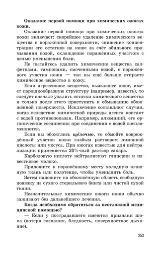 253
Оказание первой помощи при химических ожогах
кожи.
Оказание первой помощи при химических ожогах
кожи включает: скорейшее удаление химического ве-
щества с поражённой поверхности, снижение концен-
трации его остатков на коже за счёт обильного про-
мывания водой, охлаждение поражённых участков с
целью уменьшения боли.
Не пытайтесь удалить химические вещества сал-
фетками, тампонами, смоченными водой, с поражён-
ного участка кожи — так вы ещё больше втираете
химическое вещество в кожу.
Если агрессивное вещество, вызвавшее ожог, име-
ет порошкообразную структуру (например, известь), то
следует вначале удалить остатки химического вещества
и только после этого приступить к обмыванию обож-
жённой поверхности. Исключение составляют случаи,
когда вследствие химической природы агента контакт
с водой противопоказан. Например, алюминий, его ор-
ганические соединения при соединении с водой воспла-
меняются.
Если вы обожглись щёлочью, то обмойте повреж-
дённый участок кожи слабым раствором лимонной
кислоты или уксуса. При ожогах известью для нейтра-
лизации применяется 20%-ный раствор сахара.
Карболовую кислоту нейтрализуют глицерин и из-
вестковое молоко.
Приложите к поражённому месту холодную влаж-
ную ткань или полотенце, чтобы уменьшить боль.
Затем наложите на обожжённую область свободную
повязку из сухого стерильного бинта или чистой сухой
ткани.
Незначительные химические ожоги кожи обычно
заживают без дальнейшего лечения.
Когда необходимо обратиться за неотложной меди-
цинской помощью?
— Если у пострадавшего имеются признаки шо-
ка (потеря сознания, бледность, поверхностное дыха-
ние).
 