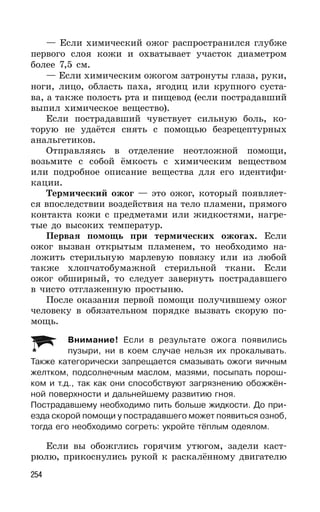 254
— Если химический ожог распространился глубже
первого слоя кожи и охватывает участок диаметром
более 7,5 см.
— Если химическим ожогом затронуты глаза, руки,
ноги, лицо, область паха, ягодиц или крупного суста-
ва, а также полость рта и пищевод (если пострадавший
выпил химическое вещество).
Если пострадавший чувствует сильную боль, ко-
торую не удаётся снять с помощью безрецептурных
анальгетиков.
Отправляясь в отделение неотложной помощи,
возьмите с собой ёмкость с химическим веществом
или подробное описание вещества для его идентифи-
кации.
Термический ожог — это ожог, который появляет-
ся впоследствии воздействия на тело пламени, прямого
контакта кожи с предметами или жидкостями, нагре-
тые до высоких температур.
Первая помощь при термических ожогах. Если
ожог вызван открытым пламенем, то необходимо на-
ложить стерильную марлевую повязку или из любой
также хлопчатобумажной стерильной ткани. Если
ожог обширный, то следует завернуть пострадавшего
в чисто отглаженную простыню.
После оказания первой помощи получившему ожог
человеку в обязательном порядке вызвать скорую по-
мощь.
Внимание! Если в результате ожога появились
пузыри, ни в коем случае нельзя их прокалывать.
Также категорически запрещается смазывать ожоги яичным
желтком, подсолнечным маслом, мазями, посыпать порош-
ком и т.д., так как они способствуют загрязнению обожжён-
ной поверхности и дальнейшему развитию гноя.
Пострадавшему необходимо пить больше жидкости. До при-
езда скорой помощи у пострадавшего может появиться озноб,
тогда его необходимо согреть: укройте тёплым одеялом.
Если вы обожглись горячим утюгом, задели каст-
рюлю, прикоснулись рукой к раскалённому двигателю
 