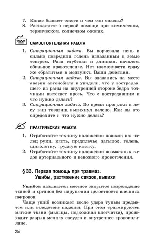256
7. Какие бывают ожоги и чем они опасны?
8. Расскажите о первой помощи при химическом,
термическом, солнечном ожогах.
САМОСТОЯТЕЛЬНАЯ РАБОТА
1. Ситуационная задача. Вы корчевали пень и
сильно повредили голень измазанным в земле
топором. Рана глубокая и длинная, началось
обильное кровотечение. Нет возможности сразу
же обратиться в медпункт. Ваши действия.
2. Ситуационная задача. Вы оказались на месте
аварии автомобиля и увидели, что у пострадав-
шего из раны на внутренней стороне бедра тол-
чками вытекает кровь. Что с пострадавшим и
что нужно делать?
3. Ситуационная задача. Во время прогулки в ле-
су ваш товарищ вывихнул колено. Как вы это
определите и что нужно делать?
ПРАКТИЧЕСКАЯ РАБОТА
1. Отработайте технику наложения повязок на: па-
лец руки, кисть, предплечье, затылок, голень,
щиколотку, грудную клетку.
2. Отработайте технику наложения возможных ви-
дов артериального и венозного кровотечения.
§ 33. Первая помощь при травмах.
Ушибы, растяжение связок, вывихи
Ушибом называется местное закрытое повреждение
тканей и органов без нарушения целостности внешних
покровов.
Чаще ушиб возникает после удара тупым предме-
том или вследствие падения. При этом травмируются
мягкие ткани (мышцы, подкожная клетчатка), проис-
ходит разрыв мелких сосудов и внутреннее кровоизли-
яние.
 