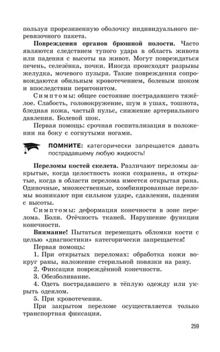 259
пользуя прорезиненную оболочку индивидуального пе-
ревязочного пакета.
Повреждения органов брюшной полости. Часто
являются следствием тупого удара в область живота
или падения с высоты на живот. Могут повреждаться
печень, селезёнка, почки. Иногда происходят разрывы
желудка, мочевого пузыря. Такие повреждения сопро-
вождаются обильным кровотечением, болевым шоком
и впоследствии перитонитом.
Симпт омы: общее состояние пострадавшего тяжё-
лое. Слабость, головокружение, шум в ушах, тошнота,
бледная кожа, частый пульс, снижение артериального
давления. Болевой шок.
Первая помощь: срочная госпитализация в положе-
нии на боку с согнутыми ногами.
ПОМНИТЕ: категорически запрещается давать
пострадавшему любую жидкость!
Переломы костей скелета. Различают переломы за-
крытые, когда целостность кожи сохранена, и откры-
тые, когда в области перелома имеется открытая рана.
Одиночные, множественные, комбинированные перело-
мы возникают при сильном ударе, сдавлении, падении
с высоты.
Симпт омы: деформация конечности в зоне пере-
лома. Боли. Отёчность тканей. Нарушение функции
конечности.
Внимание! Пытаться перемещать обломки кости с
целью «диагностики» категорически запрещается!
Первая помощь:
1. При открытых переломах: обработка кожи во-
круг раны, наложение стерильной повязки на рану.
2. Фиксация повреждённой конечности.
3. Обезболивание.
4. Одеть пострадавшего в тёплую одежду или ук-
рыть одеялом.
5. При кровотечении.
При закрытом переломе осуществляется только
транспортная фиксация.
 