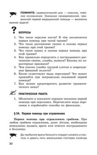 262
ПОМНИТЕ: травматический шок — опасное, тяжё-
лое осложнение. Оказание своевременной, пра-
вильной первой медицинской помощи — жизненно
важная задача!
ВОПРОСЫ
1. Что такое перелом кости? В чём заключается
первая помощь при такой травме?
2. Что такое растяжение связок и какова первая
помощь при этой травме?
3. Что такое вывих и какова первая помощь при
этой травме?
4. Как правильно определить у пострадавшего рас-
тяжение связок, ушибы, вывихи? Каковы их ха-
рактерные признаки?
5. Чем опасны ушибы грудной клетки и поврежде-
ния брюшной полости?
6. Какие существуют виды переломов? Что может
произойти при неправильно оказанной первой
помощи?
7. Как можно предотвратить развитие травмати-
ческого шока?
ПРАКТИЧЕСКАЯ РАБОТА
1. Объясните и покажите порядок оказания первой
помощи при переломах. Перечислите виды пере-
ломов и отработайте способы их фиксации.
§ 34. Первая помощь при отравлениях
Первая помощь при отравлениях грибами. При
любом грибном отравлении, даже лёгком, необходимо
немедленно вызвать врача или отвезти пострадавшего
в больницу.
До прибытия врача больного следует уложить в пос-
тель и давать пить маленькими глотками солёную
 