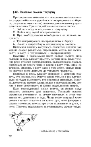 266
§ 35. Оказание помощи тонущему
Приотсутствиивозможностииспользованияспасатель-
ных средств (большая удалённость пострадавшего от бере-
га, отсутствие лодки и т.п.) спасение утопающего осущест-
вляется вплавь. При этом действия спасателя таковы:
1. Войти в воду и подплыть к тонущему.
2. Найти под водой пострадавшего.
3. При необходимости освободиться от захвата то-
нущего.
4. Транспортировать пострадавшего к берегу.
5. Оказать доврачебную медицинскую помощь.
Оказывая помощь тонущему, спасатель должен как
можно скорее раздеться, определить место, где лучше
войти в воду, и устремиться к пострадавшему.
Помните: в незнакомом месте нельзя нырять вниз
головой, в воду следует прыгать ногами вниз. Если тече-
ние реки относит пострадавшего, целесообразно сначала
пробежать по берегу реки и войти в воду чуть ниже по
течению. Входить в воду надо в том месте, откуда мож-
но быстрее всего доплыть до тонущего человека.
Подплыв к нему, следует спокойно и уверенно ска-
зать, что помощь ему будет оказана только в том случае,
если он будет выполнять все указания спасателя. Иног-
да достаточно просто плыть рядом с пострадавшим, все-
ляя в него уверенность и слегка подталкивая вперёд.
Если пострадавший начал тонуть, он может пред-
ставлять опасность для спасателя. Тонущий человек
стремится ухватиться за своего спасателя и этим свя-
зывает его движения в воде. Чаще всего тонущий судо-
рожно хватает спасателя за кисти рук, шею (спереди и
сзади), туловище, иногда при этом захватывая и руки, и
ноги. Поэтому подплывать к утопающему лучше сзади.
Подплывание к тонущему
 