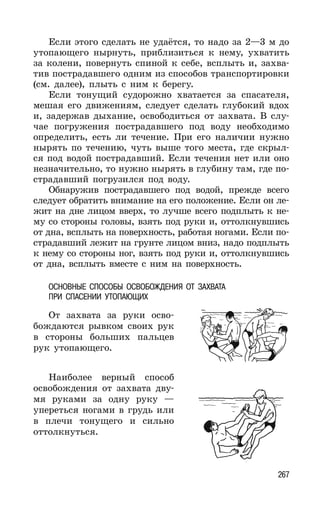 267
Если этого сделать не удаётся, то надо за 2—3 м до
утопающего нырнуть, приблизиться к нему, ухватить
за колени, повернуть спиной к себе, всплыть и, захва-
тив пострадавшего одним из способов транспортировки
(см. далее), плыть с ним к берегу.
Если тонущий судорожно хватается за спасателя,
мешая его движениям, следует сделать глубокий вдох
и, задержав дыхание, освободиться от захвата. В слу-
чае погружения пострадавшего под воду необходимо
определить, есть ли течение. При его наличии нужно
нырять по течению, чуть выше того места, где скрыл-
ся под водой пострадавший. Если течения нет или оно
незначительно, то нужно нырять в глубину там, где по-
страдавший погрузился под воду.
Обнаружив пострадавшего под водой, прежде всего
следует обратить внимание на его положение. Если он ле-
жит на дне лицом вверх, то лучше всего подплыть к не-
му со стороны головы, взять под руки и, оттолкнувшись
от дна, всплыть на поверхность, работая ногами. Если по-
страдавший лежит на грунте лицом вниз, надо подплыть
к нему со стороны ног, взять под руки и, оттолкнувшись
от дна, всплыть вместе с ним на поверхность.
ОСНОВНЫЕ СПОСОБЫ ОСВОБОЖДЕНИЯ ОТ ЗАХВАТА
ПРИ СПАСЕНИИ УТОПАЮЩИХ
От захвата за руки осво-
бождаются рывком своих рук
в стороны больших пальцев
рук утопающего.
Наиболее верный способ
освобождения от захвата дву-
мя руками за одну руку —
упереться ногами в грудь или
в плечи тонущего и сильно
оттолкнуться.
 
