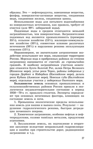 27
образны. Это — нефтепродукты, взвешенные вещества,
фосфор, поверхностно-активные вещества, соединения
меди, соединения железа, соединения цинка.
Использование воды для питьевого водоснабжения
из поверхностных источников, как правило, требует её
очистки (для 99% забираемой воды).
Подземные воды в среднем отличаются меньшей
загрязнённостью, чем поверхностные. Загрязнителями
подземных вод являются промышленность (примерно
35%), сельское хозяйство (15%), жилищно-коммуналь-
ное хозяйство (10%), совместное влияние различных
источников (10%) и нарушения режима эксплуатации
скважин (15%).
Неравномерное, но значительное антропогенное воз-
действие испытывают все моря, омывающие территорию
России. Морская вода в прибрежных районах по степени
загрязнения оценивается от «чистой» до «чрезвычайно
грязной». К наиболее загрязнённым участкам аквато-
рии относятся бухта Золотой Рог, залив Петра Великого
(Японское море), устье реки Терек, районы побережья у
городов Дербент и Избербаш (Каспийское море), дельта
реки Кубань (Азовское море), Невская губа (Балтийское
море), отдельные участки у побережья Охотского моря.
Большинство земель основных промышленных и
сельскохозяйственных районов России пришли в эко-
логически неудовлетворительное состояние в период
1950—70-х гг. прошлого столетия. Эксперты определя-
ют три основных негативных фактора, влияющих на
состояние земель и почв.
1. Превышены экологические пределы использова-
ния земель для пашни и выпаса скота. Результат — на-
рушение гидрологического режима, быстрая деграда-
ция почвенного покрова.
2. Химическое загрязнение, особенно нефтью и неф-
тепродуктами, солями тяжёлых металлов, продуктами
агрохимии.
3. Захламление земель, их подтопление и вторич-
ное засоление вследствие неправильной гидромелиора-
ции и ошибок при строительстве дорог, радиационное
загрязнение и т.д.
 