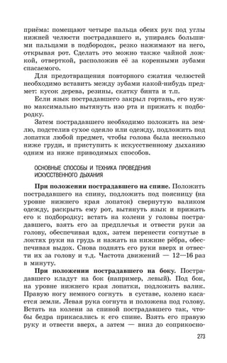 273
приёма: помещают четыре пальца обеих рук под углы
нижней челюсти пострадавшего и, упираясь больши-
ми пальцами в подбородок, резко нажимают на него,
открывая рот. Сделать это можно также чайной лож-
кой, отверткой, расположив её за коренными зубами
спасаемого.
Для предотвращения повторного сжатия челюстей
необходимо вставить между зубами какой-нибудь пред-
мет: кусок дерева, резины, скатку бинта и т.п.
Если язык пострадавшего закрыл гортань, его нуж-
но максимально вытянуть изо рта и прижать к подбо-
родку.
Затем пострадавшего необходимо положить на зем-
лю, подстелив сухое одеяло или одежду, подложить под
лопатки любой предмет, чтобы голова была несколько
ниже груди, и приступить к искусственному дыханию
одним из ниже приводимых способов.
ОСНОВНЫЕ СПОСОБЫ И ТЕХНИКА ПРОВЕДЕНИЯ
ИСКУССТВЕННОГО ДЫХАНИЯ
При положении пострадавшего на спине. Положить
пострадавшего на спину, подложить под поясницу (на
уровне нижнего края лопаток) свернутую валиком
одежду, раскрыть ему рот, вытянуть язык и прижать
его к подбородку; встать на колени у головы постра-
давшего, взять его за предплечья и отвести руки за
голову, обеспечивая вдох, затем перенести согнутые в
локтях руки на грудь и нажать на нижние рёбра, обес-
печивая выдох. Снова поднять его руки вверх и отвес-
ти их за голову и т.д. Частота движений — 12—16 раз
в минуту.
При положении пострадавшего на боку. Постра-
давшего кладут на бок (например, левый). Под бок,
на уровне нижнего края лопатки, подложить валик.
Правую ногу немного согнуть в суставе, колено каса-
ется земли. Левая рука согнута и положена под голову.
Встать на колени за спиной пострадавшего так, что-
бы бедра прикасались к его спине. Взять его правую
руку и отвести вверх, а затем — вниз до соприкосно-
 