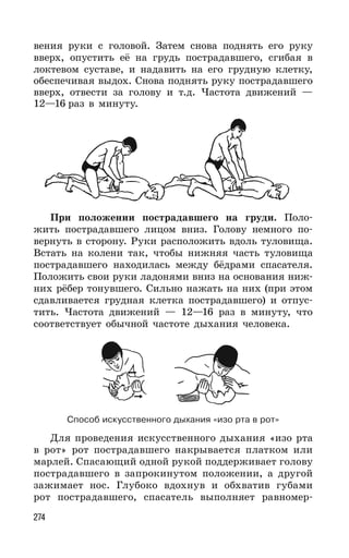 274
вения руки с головой. Затем снова поднять его руку
вверх, опустить её на грудь пострадавшего, сгибая в
локтевом суставе, и надавить на его грудную клетку,
обеспечивая выдох. Снова поднять руку пострадавшего
вверх, отвести за голову и т.д. Частота движений —
12—16 раз в минуту.
При положении пострадавшего на груди. Поло-
жить пострадавшего лицом вниз. Голову немного по-
вернуть в сторону. Руки расположить вдоль туловища.
Встать на колени так, чтобы нижняя часть туловища
пострадавшего находилась между бёдрами спасателя.
Положить свои руки ладонями вниз на основания ниж-
них рёбер тонувшего. Сильно нажать на них (при этом
сдавливается грудная клетка пострадавшего) и отпус-
тить. Частота движений — 12—16 раз в минуту, что
соответствует обычной частоте дыхания человека.
Способ искусственного дыхания «изо рта в рот»
Для проведения искусственного дыхания «изо рта
в рот» рот пострадавшего накрывается платком или
марлей. Спасающий одной рукой поддерживает голову
пострадавшего в запрокинутом положении, а другой
зажимает нос. Глубоко вдохнув и обхватив губами
рот пострадавшего, спасатель выполняет равномер-
 