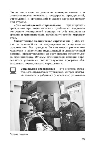 277
Закон направлен на усиление заинтересованности и
ответственности человека и государства, предприятий,
учреждений и организаций в охране здоровья населе-
ния страны.
Цель медицинского страхования — гарантировать
гражданам при возникновении проблем со здоровьем
получение медицинской помощи за счёт накопления
средств и финансировать профилактические меропри-
ятия.
Обязательное медицинское страхование (ОМС) яв-
ляется составной частью государственного социального
страхования. Все граждане России имеют равные воз-
можности в получении медицинской и лекарственной
помощи, предоставляемой за счёт средств обязательно-
го медицинского. Объёмы медицинской помощи опре-
деляются условиями соответствующих программ обя-
зательного медицинского страхования.
Социальное страхование — это система обяза-
тельного страхования трудящихся, которая призва-
на возместить работнику (в основном) утрачивае-
Скорая помощь
 
