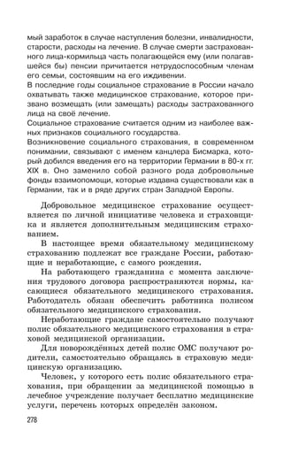 278
мый заработок в случае наступления болезни, инвалидности,
старости, расходы на лечение. В случае смерти застрахован-
ного лица-кормильца часть полагающейся ему (или полагав-
шейся бы) пенсии причитается нетрудоспособным членам
его семьи, состоявшим на его иждивении.
В последние годы социальное страхование в России начало
охватывать также медицинское страхование, которое при-
звано возмещать (или замещать) расходы застрахованного
лица на своё лечение.
Социальное страхование считается одним из наиболее важ-
ных признаков социального государства.
Возникновение социального страхования, в современном
понимании, связывают с именем канцлера Бисмарка, кото-
рый добился введения его на территории Германии в 80-х гг.
ХIX в. Оно заменило собой разного рода добровольные
фонды взаимопомощи, которые издавна существовали как в
Германии, так и в ряде других стран Западной Европы.
Добровольное медицинское страхование осущест-
вляется по личной инициативе человека и страховщи-
ка и является дополнительным медицинским страхо-
ванием.
В настоящее время обязательному медицинскому
страхованию подлежат все граждане России, работаю-
щие и неработающие, с самого рождения.
На работающего гражданина с момента заключе-
ния трудового договора распространяются нормы, ка-
сающиеся обязательного медицинского страхования.
Работодатель обязан обеспечить работника полисом
обязательного медицинского страхования.
Неработающие граждане самостоятельно получают
полис обязательного медицинского страхования в стра-
ховой медицинской организации.
Для новорождённых детей полис ОМС получают ро-
дители, самостоятельно обращаясь в страховую меди-
цинскую организацию.
Человек, у которого есть полис обязательного стра-
хования, при обращении за медицинской помощью в
лечебное учреждение получает бесплатно медицинские
услуги, перечень которых определён законом.
 