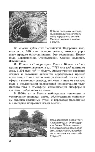 28
Во многих субъектах Российской Федерации име-
ется около 100 млн гектаров земель, которым угро-
жает процесс опустынивания. Это территории Повол-
жья, Воронежской, Оренбургской, Омской областей,
Забайкалья.
Из 17 млн км2
территории России 16 млн км2
по-
крыты растительностью, в т.ч. 7,743 млн км2
занимают
леса, 1,394 млн км2
— болота. Экологическое значение
лесных и болотных экосистем определяется прежде
всего тем, что они поглощают углекислый газ из атмо-
сферы и выделяют углерод, тем самым играют важную
роль в поддержании равновесной концентрации угле-
кислого газа в атмосфере, стабилизации биосферы и
системы глобального климата.
В 1990-е гг. в России наблюдалась тенденция к
увеличению площади лесов, обусловленная снижени-
ем объёмов сплошных рубок и переводом молодняков
в категорию покрытых лесом земель.
Леса занимают около трети
площади суши. Они содер-
жат более 80% наземного
биологического разнообра-
зия. Хищнически, вырубая
леса, человек лишает себя
будущего
Добыча полезных ископае-
мых приводит к значитель-
ному нарушению земель.
Месторождение алмазов
в Якутии
 