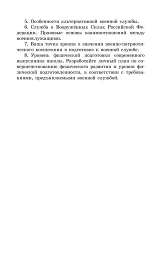 287
5. Особенности альтернативной военной службы.
6. Служба в Вооружённых Силах Российской Фе-
дерации. Правовые основы взаимоотношений между
военнослужащими.
7. Ваша точка зрения о значении военно-патриоти-
ческого воспитания в подготовке к военной службе.
8. Уровень физической подготовки современного
выпускника школы. Разработайте личный план по со-
вершенствованию физического развития и уровня фи-
зической подготовленности, в соответствии с требова-
ниями, предъявляемыми военной службой.
 