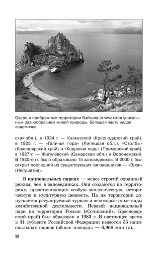 30
ская обл.), в 1924 г. — Кавказский (Краснодарский край),
в 1925 г. — «Галичья гора» (Липецкая обл.), «Столбы»
(Красноярский край) и «Кедровая падь» (Приморский край),
в 1927 г. — Жигулёвский (Самарская обл.) и Воронежский.
В 1930-е гг. было образовано 15 заповедников. В 2000 г. был
открыт последний из существующих заповедников — «Эрзи»
(Ингушетия).
В национальных парках — менее строгий охранный
режим, чем в заповедниках. Они создаются на террито-
риях, представляющих особую экологическую, истори-
ческую и культурную ценность. На их территории до-
пускается регулируемый туризм и некоторые иные виды
хозяйственной деятельности. Первый национальный
парк на территории России («Сочинский», Краснодар-
ский край) был образован в 1983 г. В настоящее время
в 31 субъекте Российской Федерации имеются 35 наци-
ональных парков (общая площадь — 6,968 млн га).
Озеро и прибрежные территории Байкала отличаются уникаль-
ным разнообразием живой природы. Большая часть видов
эндемична
 