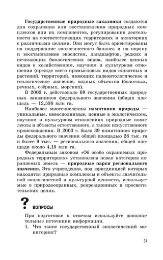 31
Государственные природные заказники создаются
для сохранения или восстановления природных ком-
плексов или их компонентов, регулирования деятель-
ности на соответствующих территориях и акваториях
с различными целями. Они могут быть ориентированы
на поддержание экологического баланса и на охрану
и восстановление экосистем, ландшафтов, редких и
исчезающих биологических видов, наиболее ценных
видов в хозяйственном, научном и культурном отно-
шении (прежде всего промысловых видов животных и
растений, территорий, имеющих палеонтологическое и
геологическое значение, водных объектов (болотных,
речных, озёрных, морских).
В 2003 г. действовало 69 государственных природ-
ных заказников федерального значения (общая пло-
щадь — 12,536 млн га.
Наиболее многочисленны памятники природы —
уникальные, невосполнимые, ценные в экологическом,
научном и культурном отношениях природные комп-
лексы и объекты естественного, а также искусственного
происхождения. В 2003 г. было 39 памятников приро-
ды федерального значения общей площадью 28 тыс. га
и более 9 тыс. — регионального значения, общей пло-
щади около 4,15 млн га.
Федеральным законом «Об особо охраняемых при-
родных территориях» установлена новая категория ох-
раняемых земель — природные парки регионального
значения. Это учреждения, под юрисдикцией которых
находятся природные комплексы и объекты значитель-
ной экологической и культурной ценности, используе-
мые в природоохранных, рекреационных и просвети-
тельских целях.
ВОПРОСЫ
При подготовке к ответам используйте дополни-
тельные источники информации.
1. Что такое государственный экологический мо-
ниторинг?
 