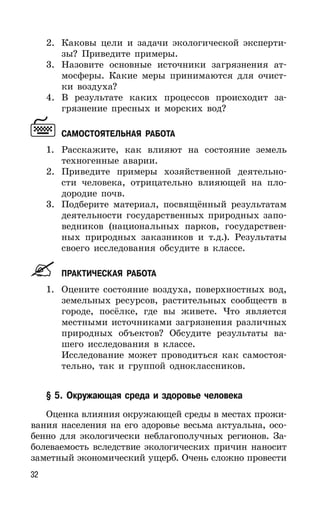 32
2. Каковы цели и задачи экологической эксперти-
зы? Приведите примеры.
3. Назовите основные источники загрязнения ат-
мосферы. Какие меры принимаются для очист-
ки воздуха?
4. В результате каких процессов происходит за-
грязнение пресных и морских вод?
САМОСТОЯТЕЛЬНАЯ РАБОТА
1. Расскажите, как влияют на состояние земель
техногенные аварии.
2. Приведите примеры хозяйственной деятельно-
сти человека, отрицательно влияющей на пло-
дородие почв.
3. Подберите материал, посвящённый результатам
деятельности государственных природных запо-
ведников (национальных парков, государствен-
ных природных заказников и т.д.). Результаты
своего исследования обсудите в классе.
ПРАКТИЧЕСКАЯ РАБОТА
1. Оцените состояние воздуха, поверхностных вод,
земельных ресурсов, растительных сообществ в
городе, посёлке, где вы живете. Что является
местными источниками загрязнения различных
природных объектов? Обсудите результаты ва-
шего исследования в классе.
Исследование может проводиться как самостоя-
тельно, так и группой одноклассников.
§ 5. Окружающая среда и здоровье человека
Оценка влияния окружающей среды в местах прожи-
вания населения на его здоровье весьма актуальна, осо-
бенно для экологически неблагополучных регионов. За-
болеваемость вследствие экологических причин наносит
заметный экономический ущерб. Очень сложно провести
 