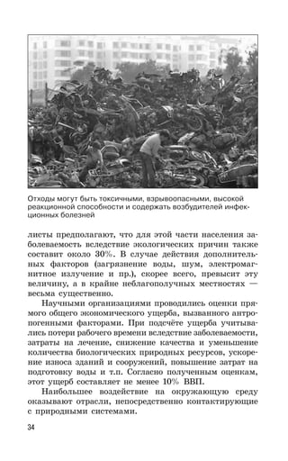 34
листы предполагают, что для этой части населения за-
болеваемость вследствие экологических причин также
составит около 30%. В случае действия дополнитель-
ных факторов (загрязнение воды, шум, электромаг-
нитное излучение и пр.), скорее всего, превысит эту
величину, а в крайне неблагополучных местностях —
весьма существенно.
Научными организациями проводились оценки пря-
мого общего экономического ущерба, вызванного антро-
погенными факторами. При подсчёте ущерба учитыва-
лись потери рабочего времени вследствие заболеваемости,
затраты на лечение, снижение качества и уменьшение
количества биологических природных ресурсов, ускоре-
ние износа зданий и сооружений, повышение затрат на
подготовку воды и т.п. Согласно полученным оценкам,
этот ущерб составляет не менее 10% ВВП.
Наибольшее воздействие на окружающую среду
оказывают отрасли, непосредственно контактирующие
с природными системами.
Отходы могут быть токсичными, взрывоопасными, высокой
реакционной способности и содержать возбудителей инфек-
ционных болезней
 