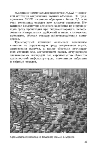 35
Жилищно-коммунальное хозяйство (ЖКХ) — основ-
ной источник загрязнения водных объектов. На пред-
приятиях ЖКХ ежегодно образуется более 2,5 млн
тонн токсичных отходов всех классов опасности. Не-
гативное воздействие сельского хозяйства на окружаю-
щую среду происходит при гидромелиорации, исполь-
зовании минеральных удобрений и иных химических
продуктов, сбросах отходов животноводческих комп-
лексов.
Транспортный комплекс оказывает негативное
влияние на окружающую среду посредством шума,
загрязнения воздуха, а также сбросами неочищен-
ных сточных вод, загрязнением почвы, отчуждением
значительных площадей под строительство объектов
транспортной инфраструктуры, источником вибрации
и твёрдых отходов.
Автомобильная пробка на Садовом кольце, г. Москва
 