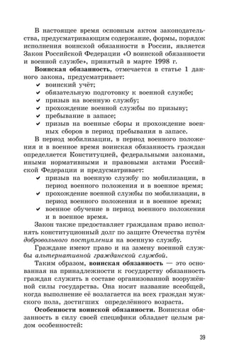 39
В настоящее время основным актом законодатель-
ства, предусматривающим содержание, формы, порядок
исполнения воинской обязанности в России, является
Закон Российской Федерации «О воинской обязанности
и военной службе», принятый в марте 1998 г.
Воинская обязанность, отмечается в статье 1 дан-
ного закона, предусматривает:
воинский учёт;
обязательную подготовку к военной службе;
призыв на военную службу;
прохождение военной службы по призыву;
пребывание в запасе;
призыв на военные сборы и прохождение воен-
ных сборов в период пребывания в запасе.
В период мобилизации, в период военного положе-
ния и в военное время воинская обязанность граждан
определяется Конституцией, федеральными законами,
иными нормативными и правовыми актами Россий-
ской Федерации и предусматривает:
призыв на военную службу по мобилизации, в
период военного положения и в военное время;
прохождение военной службы по мобилизации, в
период военного положения и в военное время;
военное обучение в период военного положения
и в военное время.
Закон также предоставляет гражданам право испол-
нять конституционный долг по защите Отечества путём
добровольного поступления на военную службу.
Граждане имеют право и на замену военной служ-
бы альтернативной гражданской службой.
Таким образом, воинская обязанность — это осно-
ванная на принадлежности к государству обязанность
граждан служить в составе организованной вооружён-
ной силы государства. Она носит название всеобщей,
когда выполнение её возлагается на всех граждан муж-
ского пола, достигших определённого возраста.
Особенности воинской обязанности. Воинская обя-
занность в силу своей специфики обладает целым ря-
дом особенностей:
 