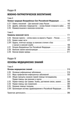 4
Раздел III
ВОЕННО-ПАТРИОТИЧЕСКОЕ ВОСПИТАНИЕ
Глава 4
Боевые традиции Вооружённых Сил Российской Федерации . . . . . . . 140
§ 21*. Память поколений — Дни воинской славы России . . . . . . . . . . . . . . . . . 140
§ 22. Дружба, войсковое товарищество — основа боевой готовности войск . . 152
§ 23. Взаимоотношения в воинском коллективе . . . . . . . . . . . . . . . . . . . . . . . 158
Глава 5
Символы воинской чести . . . . . . . . . . . . . . . . . . . . . . . . . . . . . . . . . . . . . . 171
§ 24. Военная присяга — клятва воина на верность Родине — России. . . . . . . 171
§ 25. Боевое знамя части . . . . . . . . . . . . . . . . . . . . . . . . . . . . . . . . . . . . . . . . 177
§ 26*. Ордена, почётные награды за воинские отличия в бою
и заслуги в военной службе . . . . . . . . . . . . . . . . . . . . . . . . . . . . . . . . . . 186
§ 27. Ритуалы Вооружённых Сил Российской Федерации . . . . . . . . . . . . . . . . 195
§ 28. Воинские звания военнослужащих . . . . . . . . . . . . . . . . . . . . . . . . . . . . . 205
§ 29. Военная форма одежды . . . . . . . . . . . . . . . . . . . . . . . . . . . . . . . . . . . . . 211
Раздел IV
ОСНОВЫ МЕДИЦИНСКИХ ЗНАНИЙ
Глава 6
Основы медицинских знаний . . . . . . . . . . . . . . . . . . . . . . . . . . . . . . . . . . . 216
§ 30. Основные инфекционные заболевания . . . . . . . . . . . . . . . . . . . . . . . . . . 216
§ 31. Меры профилактики инфекционных заболеваний . . . . . . . . . . . . . . . . . . 232
§ 32. Общие принципы оказания первой помощи пострадавшему.
Первая помощь при ранениях и ожогах . . . . . . . . . . . . . . . . . . . . . . . . . 241
§ 33. Первая помощь при травмах. Ушибы, растяжение связок, вывихи . . . . . 256
§ 34. Первая помощь при отравлениях . . . . . . . . . . . . . . . . . . . . . . . . . . . . . . 262
§ 35. Оказание помощи тонущему. . . . . . . . . . . . . . . . . . . . . . . . . . . . . . . . . . 266
§ 36*. Организация системы здравоохранения в Российской Федерации . . . . . 276
Проектная деятельность . . . . . . . . . . . . . . . . . . . . . . . . . . . . . . . . . . . . . . . . . . 286
 