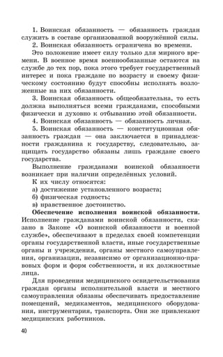 40
1. Воинская обязанность — обязанность граждан
служить в составе организованной вооружённой силы.
2. Воинская обязанность ограничена во времени.
Это положение имеет силу только для мирного вре-
мени. В военное время военнообязанные остаются на
службе до тех пор, пока этого требует государственный
интерес и пока граждане по возрасту и своему физи-
ческому состоянию будут способны исполнять возло-
женные на них обязанности.
3. Воинская обязанность общеобязательна, то есть
должна выполняться всеми гражданами, способными
физически и духовно к отбыванию этой обязанности.
4. Воинская обязанность — обязанность личная.
5. Воинская обязанность — конституционная обя-
занность граждан — она заключается в принадлеж-
ности гражданина к государству, следовательно, за-
щищать государство обязаны лишь граждане своего
государства.
Выполнение гражданами воинской обязанности
возникает при наличии определённых условий.
К их числу относятся:
а) достижение установленного возраста;
б) физическая годность;
в) нравственное достоинство.
Обеспечение исполнения воинской обязанности.
Исполнение гражданами воинской обязанности, ска-
зано в Законе «О воинской обязанности и военной
службе», обеспечивают в пределах своей компетенции
органы государственной власти, иные государственные
органы и учреждения, органы местного самоуправле-
ния, организации, независимо от организационно-пра-
вовых форм и форм собственности, и их должностные
лица.
Для проведения медицинского освидетельствования
граждан органы исполнительной власти и местного
самоуправления обязаны обеспечивать предоставление
помещений, медикаментов, медицинского оборудова-
ния, инструментария, транспорта. Они же привлекают
медицинских работников.
 