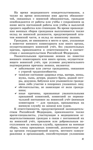 41
На время медицинского освидетельствования, а
также на время исполнения ими других обязаннос-
тей, связанных с воинской обязанностью, граждане
освобождаются от работы или учёбы с сохранением за
ними места постоянной работы или учёбы и выплатой
среднего заработка или стипендии. Во время прохожде-
ния военных сборов гражданам выплачивается также
оклад по воинской должности, предусмотренной шта-
том воинской части, и оклад по воинскому званию.
Граждане, не явившиеся в место и срок, указанные
в повестке военного комиссариата или иного органа,
осуществляющего воинский учёт, без уважительных
причин, привлекаются к ответственности в соответ-
ствии с законодательством Российской Федерации.
Уважительными причинами неявки по повестке
военного комиссариата или иного органа, осуществля-
ющего воинский учёт, при условии документального
подтверждения причины неявки, являются:
заболевание или увечье гражданина, связанное
с утратой трудоспособности;
тяжёлое состояние здоровья отца, матери, жены,
мужа, сына, дочери, родного брата, родной сест-
ры, дедушки, бабушки или усыновителя гражда-
нина либо участие в похоронах указанных лиц;
обстоятельства, не зависящие от воли гражда-
нина;
иные причины, признанные уважительными
призывной комиссией, комиссией по первона-
чальной постановке на воинский учёт (военным
комиссаром — для граждан, призываемых на
военную службу из запаса) или судом.
К ответственности, предусмотренной законодатель-
ством Российской Федерации, привлекаются также
врачи-специалисты, участвующие в медицинском ос-
видетельствовании граждан в связи с постановкой их
на воинский учёт, призывом или добровольным по-
ступлением на военную службу, призывом на военные
сборы, члены призывных комиссий, должностные ли-
ца органов государственной власти, местного самоуп-
равления и организаций, способствующие уклонению
 