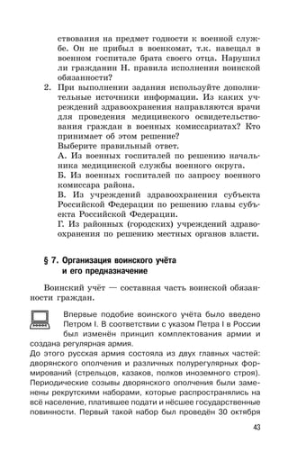 43
ствования на предмет годности к военной служ-
бе. Он не прибыл в военкомат, т.к. навещал в
военном госпитале брата своего отца. Нарушил
ли гражданин Н. правила исполнения воинской
обязанности?
2. При выполнении задания используйте дополни-
тельные источники информации. Из каких уч-
реждений здравоохранения направляются врачи
для проведения медицинского освидетельство-
вания граждан в военных комиссариатах? Кто
принимает об этом решение?
Выберите правильный ответ.
А. Из военных госпиталей по решению началь-
ника медицинской службы военного округа.
Б. Из военных госпиталей по запросу военного
комиссара района.
В. Из учреждений здравоохранения субъекта
Российской Федерации по решению главы субъ-
екта Российской Федерации.
Г. Из районных (городских) учреждений здраво-
охранения по решению местных органов власти.
§ 7. Организация воинского учёта
и его предназначение
Воинский учёт — составная часть воинской обязан-
ности граждан.
Впервые подобие воинского учёта было введено
Петром I. В соответствии с указом Петра I в России
был изменён принцип комплектования армии и
создана регулярная армия.
До этого русская армия состояла из двух главных частей:
дворянского ополчения и различных полурегулярных фор-
мирований (стрельцов, казаков, полков иноземного строя).
Периодические созывы дворянского ополчения были заме-
нены рекрутскими наборами, которые распространялись на
всё население, платившее подати и нёсшее государственные
повинности. Первый такой набор был проведён 30 октября
 