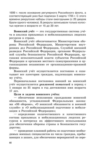 44
1699 г. после основания регулярного Российского флота, а
соответствующий указ был подписан 5 марта 1705 г. С этого
времени рекрутские наборы стали ежегодными (с 20 дворов
брали одного человека). В рекруты записывали только холос-
тых мужчин в возрасте от 15 до 20 лет.
Воинский учёт — это государственная система учё-
та и анализа призывных и мобилизационных людских
ресурсов в стране.
Воинский учёт обеспечивается Министерством обо-
роны Российской Федерации, Министерством внут-
ренних дел Российской Федерации, Службой внешней
разведки Российской Федерации, органами Федераль-
ной службы безопасности Российской Федерации, ор-
ганами исполнительной власти субъектов Российской
Федерации и органами местного самоуправления и ор-
ганизациями независимо от организационно-правовой
формы.
Воинский учёт осуществляется постоянно и охва-
тывает все категории граждан, подлежащих воинско-
му учёту.
Первоначальная постановка юношей на воинский
учёт осуществляется указанной комиссией в период с
1 января по 31 марта в год достижения ими возраста
17 лет.
Цели и задачи воинского учёта:
— обеспечение исполнения гражданами воинской
обязанности, установленной Федеральными закона-
ми «Об обороне», «О воинской обязанности и военной
службе» и «О мобилизационной подготовке и мобили-
зации в Российской Федерации»;
— определение количественного и качественного
состава призывных и мобилизационных людских ре-
сурсов в интересах их эффективного использования
для обеспечения обороны страны и безопасности госу-
дарства;
— проведение плановой работы по подготовке необхо-
димых военных специалистов из числа граждан, пребы-
вающих в запасе, для обеспечения мероприятий по пере-
 