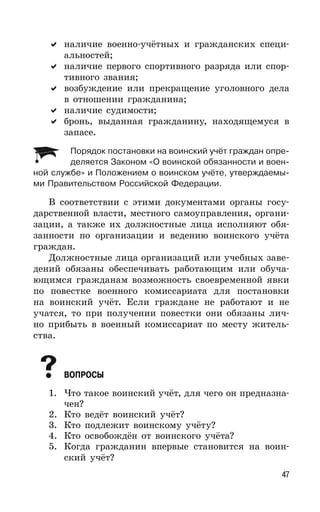47
наличие военно-учётных и гражданских специ-
альностей;
наличие первого спортивного разряда или спор-
тивного звания;
возбуждение или прекращение уголовного дела
в отношении гражданина;
наличие судимости;
бронь, выданная гражданину, находящемуся в
запасе.
Порядок постановки на воинский учёт граждан опре-
деляется Законом «О воинской обязанности и воен-
ной службе» и Положением о воинском учёте, утверждаемы-
ми Правительством Российской Федерации.
В соответствии с этими документами органы госу-
дарственной власти, местного самоуправления, органи-
зации, а также их должностные лица исполняют обя-
занности по организации и ведению воинского учёта
граждан.
Должностные лица организаций или учебных заве-
дений обязаны обеспечивать работающим или обуча-
ющимся гражданам возможность своевременной явки
по повестке военного комиссариата для постановки
на воинский учёт. Если граждане не работают и не
учатся, то при получении повестки они обязаны лич-
но прибыть в военный комиссариат по месту житель-
ства.
ВОПРОСЫ
1. Что такое воинский учёт, для чего он предназна-
чен?
2. Кто ведёт воинский учёт?
3. Кто подлежит воинскому учёту?
4. Кто освобождён от воинского учёта?
5. Когда гражданин впервые становится на воин-
ский учёт?
 