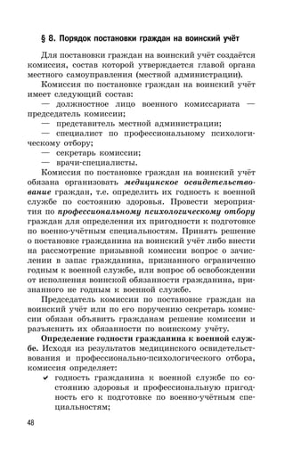 48
§ 8. Порядок постановки граждан на воинский учёт
Для постановки граждан на воинский учёт создаётся
комиссия, состав которой утверждается главой органа
местного самоуправления (местной администрации).
Комиссия по постановке граждан на воинский учёт
имеет следующий состав:
— должностное лицо военного комиссариата —
председатель комиссии;
— представитель местной администрации;
— специалист по профессиональному психологи-
ческому отбору;
— секретарь комиссии;
— врачи-специалисты.
Комиссия по постановке граждан на воинский учёт
обязана организовать медицинское освидетельство-
вание граждан, т.е. определить их годность к военной
службе по состоянию здоровья. Провести мероприя-
тия по профессиональному психологическому отбору
граждан для определения их пригодности к подготовке
по военно-учётным специальностям. Принять решение
о постановке гражданина на воинский учёт либо внести
на рассмотрение призывной комиссии вопрос о зачис-
лении в запас гражданина, признанного ограниченно
годным к военной службе, или вопрос об освобождении
от исполнения воинской обязанности гражданина, при-
знанного не годным к военной службе.
Председатель комиссии по постановке граждан на
воинский учёт или по его поручению секретарь комис-
сии обязан объявить гражданам решение комиссии и
разъяснить их обязанности по воинскому учёту.
Определение годности гражданина к военной служ-
бе. Исходя из результатов медицинского освидетельст-
вования и профессионально-психологического отбора,
комиссия определяет:
годность гражданина к военной службе по со-
стоянию здоровья и профессиональную пригод-
ность его к подготовке по военно-учётным спе-
циальностям;
 