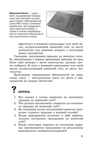 51
обратиться в военный комиссариат или иной ор-
ган, осуществляющий воинский учёт, по месту
жительства для решения вопроса о получении
новых документов.
Граждане, подлежащие призыву на военную служ-
бу, выезжающие в период проведения призыва на срок
более трёх месяцев с места жительства, должны лич-
но сообщить об этом в военный комиссариат или иной
орган, осуществляющий воинский учёт, по месту жи-
тельства.
Выполнение гражданином обязанностей по воин-
скому учету — неотъемлемая часть его долга и обя-
занностей по защите Отечества!
ВОПРОСЫ
1. Кто входит в состав комиссии по постановке
граждан на воинский учёт?
2. Что должна организовать комиссия по постанов-
ке граждан на воинский учёт?
3. На основании каких заключений комиссия опре-
деляет годность граждан к военной службе?
4. Какие мероприятия включает в себя первона-
чальная постановка гражданина на воинский
учёт?
5. Какие категории годности по состоянию здоро-
вья присваиваются гражданину по результатам
медицинского освидетельствования?
Военный билет — доку-
мент, выдаваемый гражда-
нину при призыве на воен-
ную службу в Вооружённые
Силы РФ и иные «силовые»
ведомства, где предусмот-
рена военная служба, а
также в случае освобожде-
ния от воинской обязанности
или зачислении в запас
 