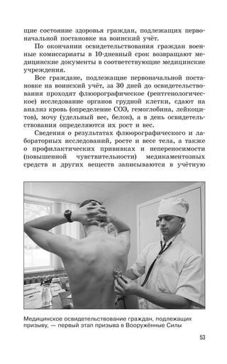 53
щие состояние здоровья граждан, подлежащих перво-
начальной постановке на воинский учёт.
По окончании освидетельствования граждан воен-
ные комиссариаты в 10-дневный срок возвращают ме-
дицинские документы в соответствующие медицинские
учреждения.
Все граждане, подлежащие первоначальной поста-
новке на воинский учёт, за 30 дней до освидетельство-
вания проходят флюорографическое (рентгенологичес-
кое) исследование органов грудной клетки, сдают на
анализ кровь (определение СОЭ, гемоглобина, лейкоци-
тов), мочу (удельный вес, белок), а в день освидетель-
ствования определяются их рост и вес.
Сведения о результатах флюорографического и ла-
бораторных исследований, росте и весе тела, а также
о профилактических прививках и непереносимости
(повышенной чувствительности) медикаментозных
средств и других веществ записываются в учётную
Медицинское освидетельствование граждан, подлежащих
призыву, — первый этап призыва в Вооружённые Силы
 