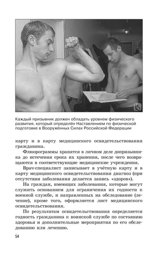 54
карту и в карту медицинского освидетельствования
гражданина.
Флюорограммы хранятся в личном деле допризывни-
ка до истечения срока их хранения, после чего возвра-
щаются в соответствующие медицинские учреждения.
Врач-специалист записывает в учётную карту и в
карту медицинского освидетельствования диагноз (при
отсутствии заболевания делается запись «здоров»).
На граждан, имеющих заболевания, которые могут
служить основанием для ограничения их годности к
военной службе, и направленных на обследование (ле-
чение), кроме того, оформляется лист медицинского
освидетельствования.
По результатам освидетельствования определяется
годность гражданина к воинской службе по состоянию
здоровья и дополнительные мероприятия по его обсле-
дованию или лечению.
Каждый призывник должен обладать уровнем физического
развития, который определён Наставлением по физической
подготовке в Вооружённых Силах Российской Федерации
 