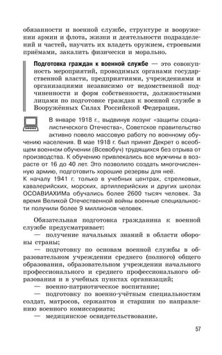 57
обязанности и военной службе, структуре и вооруже-
нии армии и флота, жизни и деятельности подразделе-
ний и частей, научить их владеть оружием, строевыми
приёмами, закалить физически и морально.
Подготовка граждан к военной службе — это совокуп-
ность мероприятий, проводимых органами государ-
ственной власти, предприятиями, учреждениями и
организациями независимо от ведомственной под-
чиненности и форм собственности, должностными
лицами по подготовке граждан к военной службе в
Вооружённых Силах Российской Федерации.
В январе 1918 г., выдвинув лозунг «защиты социа-
листического Отечества», Советское правительство
активно повело массовую работу по военному обу-
чению населения. В мае 1918 г. был принят Декрет о всеоб-
щем военном обучении (Всевобуч) трудящихся без отрыва от
производства. К обучению привлекались все мужчины в воз-
расте от 16 до 40 лет. Это позволило создать многочислен-
ную армию, подготовить хорошие резервы для неё.
К началу 1941 г. только в учебных центрах, стрелковых,
кавалерийских, морских, артиллерийских и других школах
ОСОАВИАХИМа обучались более 2600 тысяч человек. За
время Великой Отечественной войны военные специальнос-
ти получили более 9 миллионов человек.
Обязательная подготовка гражданина к военной
службе предусматривает:
— получение начальных знаний в области оборо-
ны страны;
— подготовку по основам военной службы в об-
разовательном учреждении среднего (полного) общего
образования, образовательном учреждении начального
профессионального и среднего профессионального об-
разования и в учебных пунктах организаций;
— военно-патриотическое воспитание;
— подготовку по военно-учётным специальностям
солдат, матросов, сержантов и старшин по направле-
нию военного комиссариата;
— медицинское освидетельствование.
 