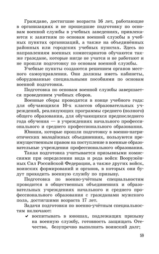 59
Граждане, достигшие возраста 16 лет, работающие
в организациях и не прошедшие подготовку по осно-
вам военной службы в учебных заведениях, привлека-
ются к занятиям по основам военной службы в учеб-
ных пунктах организаций, а также на объединённых
районных или городских учебных пунктах. Здесь по
направлениям военных комиссариатов обучаются так-
же граждане, которые нигде не учатся и не работают и
не прошли подготовку по основам военной службы.
Учебные пункты создаются решением органов мест-
ного самоуправления. Они должны иметь кабинеты,
оборудованные специальными пособиями по основам
военной подготовки.
Подготовка по основам военной службы завершает-
ся проведением учебных сборов.
Военные сборы проводятся в конце учебного года:
для обучающихся 10-х классов образовательных уч-
реждений, реализующих программы среднего (полного)
общего образования, для обучающихся предпоследнего
года обучения — в учреждениях начального професси-
онального и среднего профессионального образования.
Юноши, которые прошли подготовку в военно-патри-
отических молодёжных объединениях, пользуются пре-
имущественным правом на поступление в военные образо-
вательные учреждения профессионального образования.
Такая подготовка учитывается призывными комис-
сиями при определении вида и рода войск Вооружён-
ных Сил Российской Федерации, а также других войск,
воинских формирований и органов, в которых они бу-
дут проходить военную службу по призыву.
Подготовка по военно-учётным специальностям
проводится в общественных объединениях и образо-
вательных учреждениях начального и среднего про-
фессионального образования с гражданами мужского
пола, достигшими возраста 17 лет.
Задачи подготовки по военно-учётным специальнос-
тям включают:
воспитывать в юношах, подлежащих призыву
на военную службу, готовность защищать Оте-
чество, безупречно выполнять воинский долг;
 