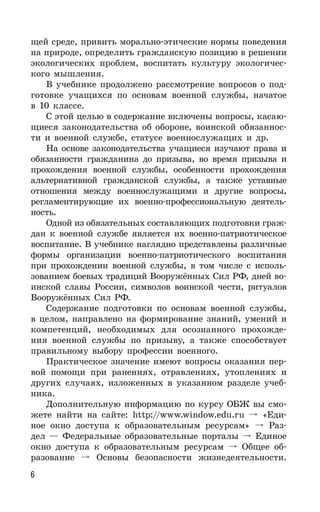 6
щей среде, привить морально-этические нормы поведения
на природе, определить гражданскую позицию в решении
экологических проблем, воспитать культуру экологичес-
кого мышления.
В учебнике продолжено рассмотрение вопросов о под-
готовке учащихся по основам военной службы, начатое
в 10 классе.
С этой целью в содержание включены вопросы, касаю-
щиеся законодательства об обороне, воинской обязаннос-
ти и военной службе, статусе военнослужащих и др.
На основе законодательства учащиеся изучают права и
обязанности гражданина до призыва, во время призыва и
прохождения военной службы, особенности прохождения
альтернативной гражданской службы, а также уставные
отношения между военнослужащими и другие вопросы,
регламентирующие их военно-профессиональную деятель-
ность.
Одной из обязательных составляющих подготовки граж-
дан к военной службе является их военно-патриотическое
воспитание. В учебнике наглядно представлены различные
формы организации военно-патриотического воспитания
при прохождении военной службы, в том числе с исполь-
зованием боевых традиций Вооружённых Сил РФ, дней во-
инской славы России, символов воинской чести, ритуалов
Вооружённых Сил РФ.
Содержание подготовки по основам военной службы,
в целом, направлено на формирование знаний, умений и
компетенций, необходимых для осознанного прохожде-
ния военной службы по призыву, а также способствует
правильному выбору профессии военного.
Практическое значение имеют вопросы оказания пер-
вой помощи при ранениях, отравлениях, утоплениях и
других случаях, изложенных в указанном разделе учеб-
ника.
Дополнительную информацию по курсу ОБЖ вы смо-
жете найти на сайте: http://www.window.edu.ru «Еди-
ное окно доступа к образовательным ресурсам» Раз-
дел — Федеральные образовательные порталы Единое
окно доступа к образовательным ресурсам Общее об-
разование Основы безопасности жизнедеятельности.
 